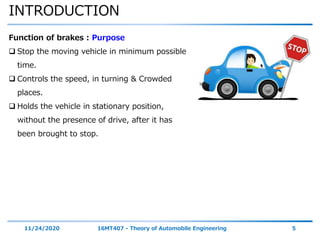 INTRODUCTION
11/24/2020 16MT407 - Theory of Automobile Engineering 5
Function of brakes : Purpose
 Stop the moving vehicle in minimum possible
time.
 Controls the speed, in turning & Crowded
places.
 Holds the vehicle in stationary position,
without the presence of drive, after it has
been brought to stop.
 