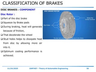 CLASSIFICATION OF BRAKES
11/24/2020 16MT407 - Theory of Automobile Engineering 50
DISC BRAKES : COMPONENT
Disc Rotor :
 Part of the disc brake
 Squeeze by Brake pads
 During braking, heat will generate
because of friction,
 That decelerate the wheel
 Stud holes helps to dissipate heat
from disc by allowing more air
into it.
 Optimum cooling performance is
achieved.
 