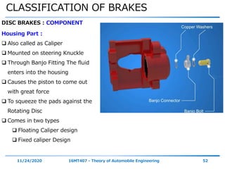CLASSIFICATION OF BRAKES
11/24/2020 16MT407 - Theory of Automobile Engineering 52
DISC BRAKES : COMPONENT
Housing Part :
 Also called as Caliper
 Mounted on steering Knuckle
 Through Banjo Fitting The fluid
enters into the housing
 Causes the piston to come out
with great force
 To squeeze the pads against the
Rotating Disc
 Comes in two types
 Floating Caliper design
 Fixed caliper Design
 