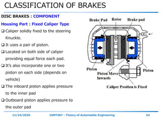 CLASSIFICATION OF BRAKES
11/24/2020 16MT407 - Theory of Automobile Engineering 54
DISC BRAKES : COMPONENT
Housing Part : Fixed Caliper Type
 Caliper solidly fixed to the steering
Knuckle.
 It uses a pair of piston.
 Located on both side of caliper
providing equal force each pad.
 It’s also incorporate one or two
piston on each side (depends on
vehicle)
 The inboard piston applies pressure
to the inner pad
 Outboard piston applies pressure to
the outer pad
 