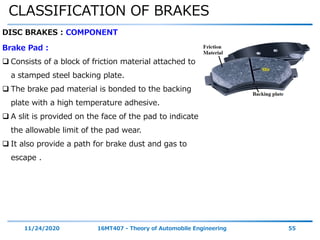 CLASSIFICATION OF BRAKES
11/24/2020 16MT407 - Theory of Automobile Engineering 55
DISC BRAKES : COMPONENT
Brake Pad :
 Consists of a block of friction material attached to
a stamped steel backing plate.
 The brake pad material is bonded to the backing
plate with a high temperature adhesive.
 A slit is provided on the face of the pad to indicate
the allowable limit of the pad wear.
 It also provide a path for brake dust and gas to
escape .
 