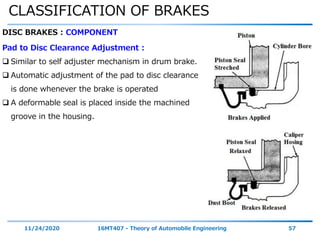 CLASSIFICATION OF BRAKES
11/24/2020 16MT407 - Theory of Automobile Engineering 57
DISC BRAKES : COMPONENT
Pad to Disc Clearance Adjustment :
 Similar to self adjuster mechanism in drum brake.
 Automatic adjustment of the pad to disc clearance
is done whenever the brake is operated
 A deformable seal is placed inside the machined
groove in the housing.
 