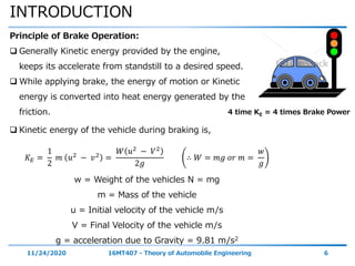 INTRODUCTION
11/24/2020 16MT407 - Theory of Automobile Engineering 6
Principle of Brake Operation:
 Generally Kinetic energy provided by the engine,
keeps its accelerate from standstill to a desired speed.
 While applying brake, the energy of motion or Kinetic
energy is converted into heat energy generated by the
friction.
 Kinetic energy of the vehicle during braking is,
𝐾 𝐸 =
1
2
𝑚 𝑢2
− 𝑣2
=
𝑊 𝑢2 − 𝑉2
2𝑔
∴ 𝑊 = 𝑚𝑔 𝑜𝑟 𝑚 =
𝑤
𝑔
w = Weight of the vehicles N = mg
m = Mass of the vehicle
u = Initial velocity of the vehicle m/s
V = Final Velocity of the vehicle m/s
g = acceleration due to Gravity = 9.81 m/s2
4 time KE = 4 times Brake Power
 