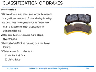 CLASSIFICATION OF BRAKES
11/24/2020 16MT407 - Theory of Automobile Engineering 60
Brake Fade :
 Brake drums and discs are forced to absorb
a significant amount of heat during braking..
 It describes heat generation is faster rate
than a capable of heat dissipation to
atmospheric air.
 Happen during repeated hard stops,
Overheating
 Leads to Ineffective braking or even brake
failure.
 Two causes for brake fade
 Mechanical fade
 Lining Fade
 