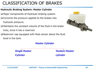 CLASSIFICATION OF BRAKES
11/24/2020 16MT407 - Theory of Automobile Engineering 64
Hydraulic Braking System: Master Cylinder
 Major components of Hydraulic braking system.
 Converts the pressure applied to the brakes into
hydraulic pressure.
 Maintains the constant volume of the fluid in the brake
lines, since it has a reservoir.
 Reservoir cap equipped with float sensor about the fluid
level in the tank
Master Cylinder
Single Master
Cylinder
Tandem Master
cylinder
 