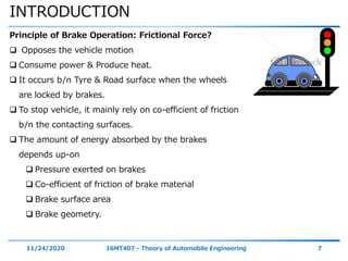 INTRODUCTION
11/24/2020 16MT407 - Theory of Automobile Engineering 7
Principle of Brake Operation: Frictional Force?
 Opposes the vehicle motion
 Consume power & Produce heat.
 It occurs b/n Tyre & Road surface when the wheels
are locked by brakes.
 To stop vehicle, it mainly rely on co-efficient of friction
b/n the contacting surfaces.
 The amount of energy absorbed by the brakes
depends up-on
 Pressure exerted on brakes
 Co-efficient of friction of brake material
 Brake surface area
 Brake geometry.
 