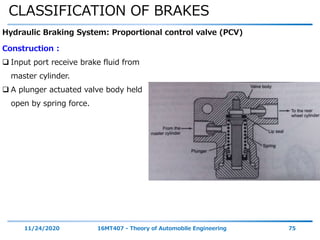 CLASSIFICATION OF BRAKES
11/24/2020 16MT407 - Theory of Automobile Engineering 75
Hydraulic Braking System: Proportional control valve (PCV)
Construction :
 Input port receive brake fluid from
master cylinder.
 A plunger actuated valve body held
open by spring force.
 