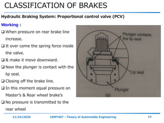 CLASSIFICATION OF BRAKES
11/24/2020 16MT407 - Theory of Automobile Engineering 77
Hydraulic Braking System: Proportional control valve (PCV)
Working :
 When pressure on rear brake line
increase.
 It over come the spring force inside
the valve.
 & make it move downward.
 Now the plunger is contact with the
lip seal.
 Closing off the brake line.
 In this moment equal pressure on
Master’s & Rear wheel brake’s
 No pressure is transmitted to the
rear wheel
 