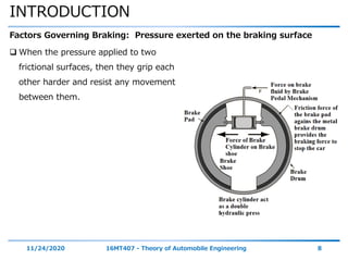 INTRODUCTION
11/24/2020 16MT407 - Theory of Automobile Engineering 8
Factors Governing Braking: Pressure exerted on the braking surface
 When the pressure applied to two
frictional surfaces, then they grip each
other harder and resist any movement
between them.
 