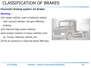 CLASSIFICATION OF BRAKES
11/24/2020 16MT407 - Theory of Automobile Engineering 82
Pneumatic Braking system: Air Brakes
Working :
 In larger vehicle, even a hydraulic brakes
with vacuum booster not give effective
braking.
 It requires high power braking
 Air brakes resolves in heavy vehicles such
as, Trucks, Highway vehicle, etc.
 The air pressure is required about 900 Kpa.
 