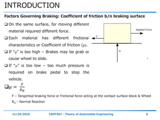 INTRODUCTION
11/24/2020 16MT407 - Theory of Automobile Engineering 9
Factors Governing Braking: Coefficient of friction b/n braking surface
 On the same surface, for moving different
material required different force.
 Each material has different frictional
characteristics or Coefficient of friction (μ).
 If “μ” is too high – Brakes may be grab or
cause wheel to slide.
 If “μ” is too low – too much pressure is
required on brake pedal to stop the
vehicle.
𝜇 =
𝐹
𝑅 𝑁
F – Tangential braking force or frictional force acting at the contact surface block & Wheel
RN – Normal Reaction
 