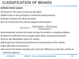 CLASSIFICATION OF BRAKES
11/24/2020 16MT407 - Theory of Automobile Engineering 90
Antilock Brake system
 Amount of Tyre slip is known as slip factor.
 ABS works on this principle to control the brake pressure.
 Always maintain the Ideal slip factor.
 It can be derived from Vehicle speed & Wheel speed.
𝑆𝑙𝑖𝑝 𝑓𝑎𝑐𝑡𝑜𝑟 =
𝑉𝑒ℎ𝑖𝑐𝑙𝑒 𝑆𝑝𝑒𝑒𝑑 − 𝑊ℎ𝑒𝑒𝑙 𝑠𝑝𝑒𝑒𝑑
𝑉𝑒ℎ𝑖𝑐𝑙𝑒 𝑆𝑝𝑒𝑒𝑑
 Automatically controls the brake to keep the wheels in rotating condition.
 Helps the inefficient drive to apply brake safely, during hard situation.
 Driver get Steerability control of vehicle.
 Braking force limiting the performance characteristics of the vehicle.
 But ABS does not enhance it.
 It ensure that brakes operate with maximum efficiency to stop the vehicle at
minimum distance.
 