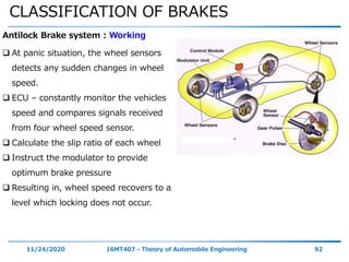 CLASSIFICATION OF BRAKES
11/24/2020 16MT407 - Theory of Automobile Engineering 92
Antilock Brake system : Working
 At panic situation, the wheel sensors
detects any sudden changes in wheel
speed.
 ECU – constantly monitor the vehicles
speed and compares signals received
from four wheel speed sensor.
 Calculate the slip ratio of each wheel
 Instruct the modulator to provide
optimum brake pressure
 Resulting in, wheel speed recovers to a
level which locking does not occur.
 