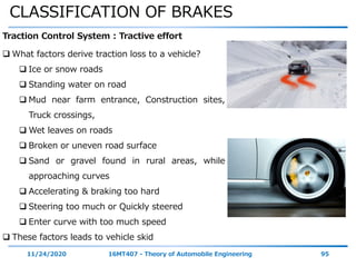 CLASSIFICATION OF BRAKES
11/24/2020 16MT407 - Theory of Automobile Engineering 95
Traction Control System : Tractive effort
 What factors derive traction loss to a vehicle?
 Ice or snow roads
 Standing water on road
 Mud near farm entrance, Construction sites,
Truck crossings,
 Wet leaves on roads
 Broken or uneven road surface
 Sand or gravel found in rural areas, while
approaching curves
 Accelerating & braking too hard
 Steering too much or Quickly steered
 Enter curve with too much speed
 These factors leads to vehicle skid
 