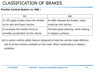 CLASSIFICATION OF BRAKES
11/24/2020 16MT407 - Theory of Automobile Engineering 97
Traction Control System vs. ABS :
TCS ABS
In TCS apply brakes when the wheels
try to spin and loose traction
An ABS releases the brakes, when
wheel go into locking
It increases the traction force &
provides acceleration to the vehicle
Provides good steering, while braking
in slippery surfaces
 It is active vehicle safety feature designed to help the vehicle make effective
use of all the traction available on the road. When accelerating in slippery
condition.
 
