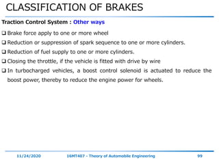 CLASSIFICATION OF BRAKES
11/24/2020 16MT407 - Theory of Automobile Engineering 99
Traction Control System : Other ways
 Brake force apply to one or more wheel
 Reduction or suppression of spark sequence to one or more cylinders.
 Reduction of fuel supply to one or more cylinders.
 Closing the throttle, if the vehicle is fitted with drive by wire
 In turbocharged vehicles, a boost control solenoid is actuated to reduce the
boost power, thereby to reduce the engine power for wheels.
 