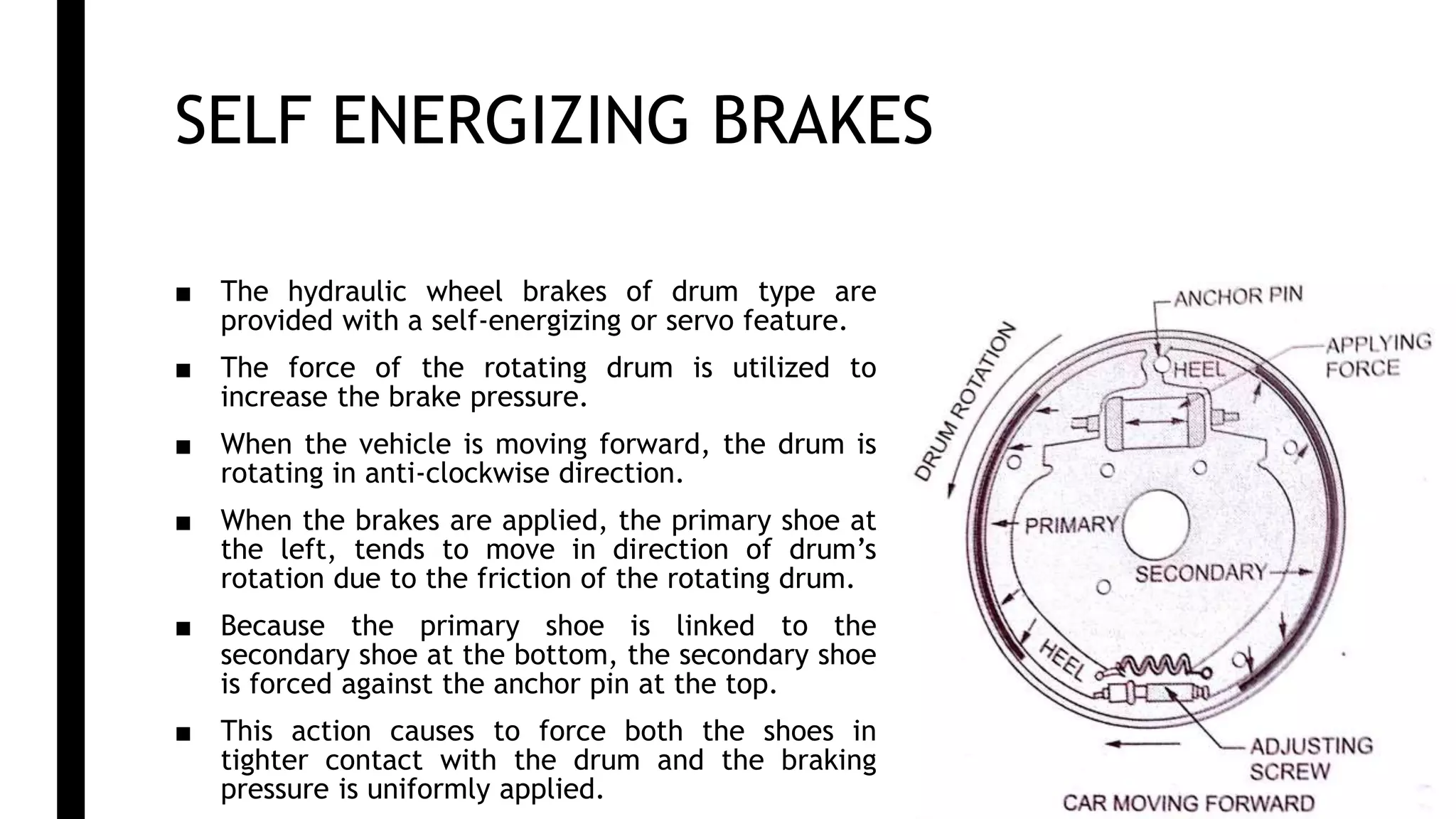 SELF ENERGIZING BRAKES
■ The hydraulic wheel brakes of drum type are
provided with a self-energizing or servo feature.
■ The force of the rotating drum is utilized to
increase the brake pressure.
■ When the vehicle is moving forward, the drum is
rotating in anti-clockwise direction.
■ When the brakes are applied, the primary shoe at
the left, tends to move in direction of drum’s
rotation due to the friction of the rotating drum.
■ Because the primary shoe is linked to the
secondary shoe at the bottom, the secondary shoe
is forced against the anchor pin at the top.
■ This action causes to force both the shoes in
tighter contact with the drum and the braking
pressure is uniformly applied.
 