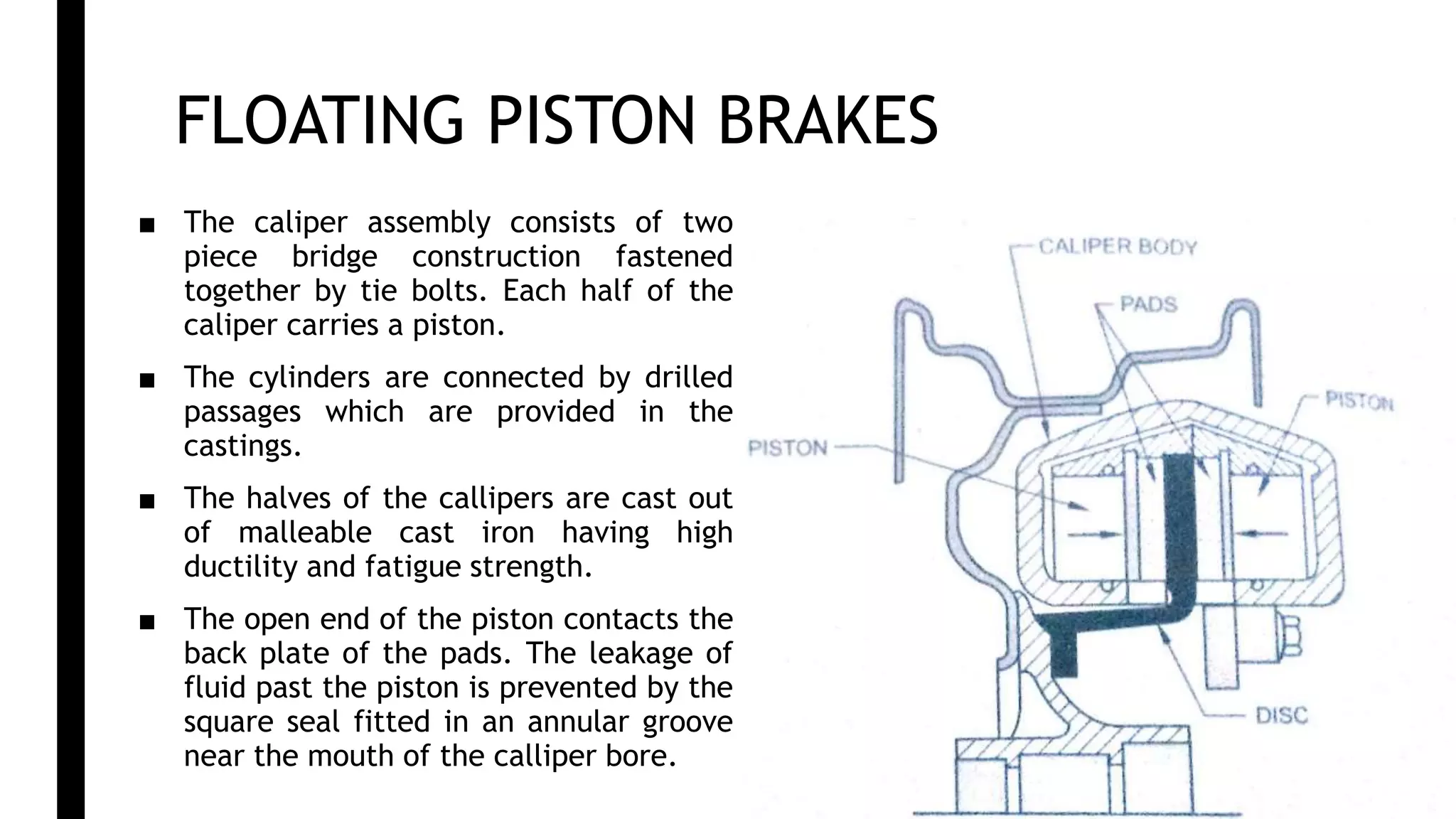 FLOATING PISTON BRAKES
■ The caliper assembly consists of two
piece bridge construction fastened
together by tie bolts. Each half of the
caliper carries a piston.
■ The cylinders are connected by drilled
passages which are provided in the
castings.
■ The halves of the callipers are cast out
of malleable cast iron having high
ductility and fatigue strength.
■ The open end of the piston contacts the
back plate of the pads. The leakage of
fluid past the piston is prevented by the
square seal fitted in an annular groove
near the mouth of the calliper bore.
 