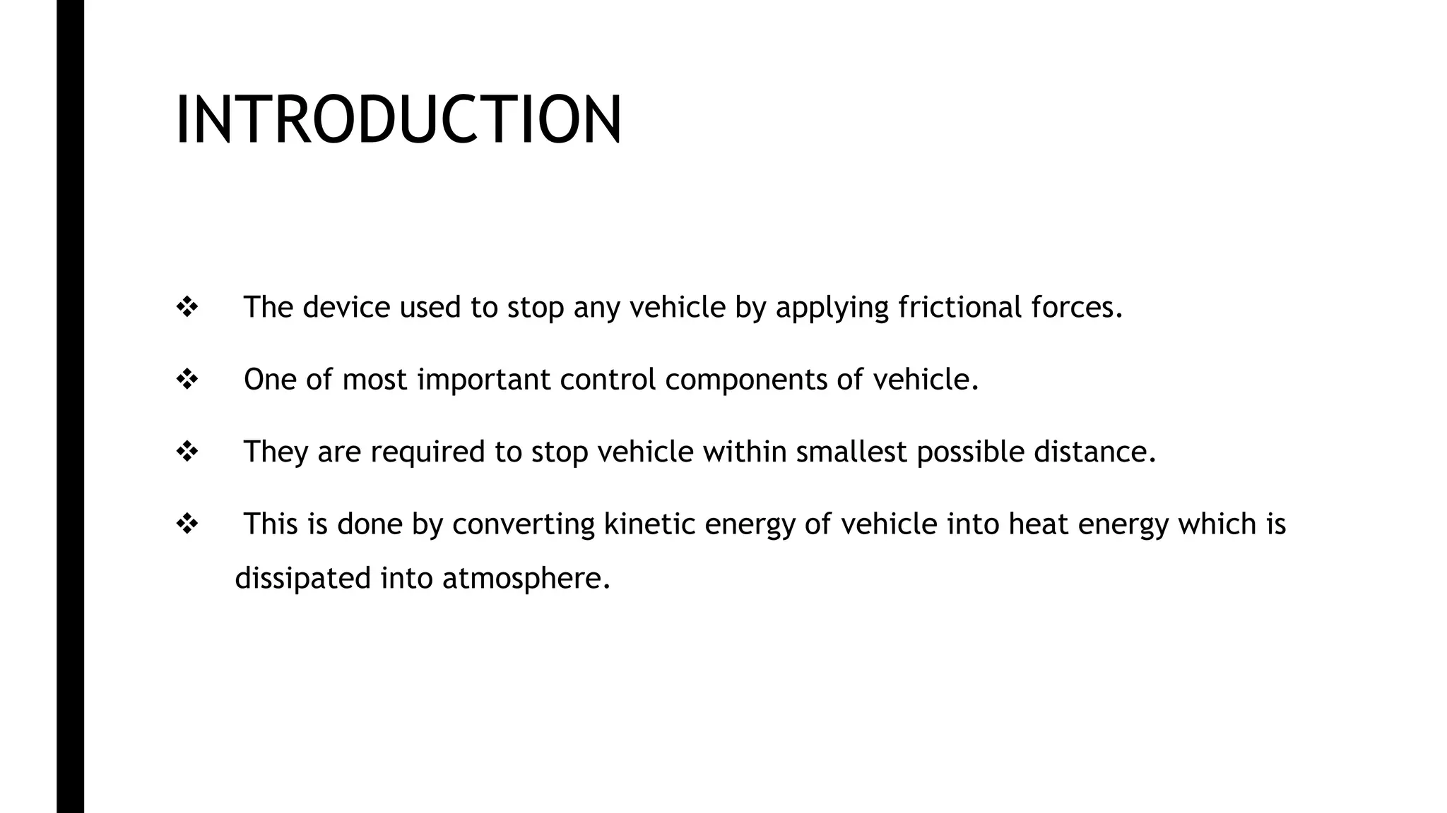 INTRODUCTION
 The device used to stop any vehicle by applying frictional forces.
 One of most important control components of vehicle.
 They are required to stop vehicle within smallest possible distance.
 This is done by converting kinetic energy of vehicle into heat energy which is
dissipated into atmosphere.
 