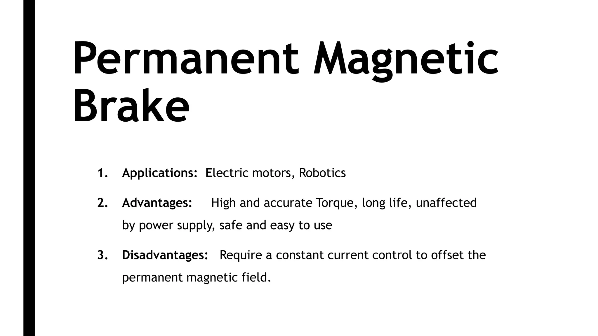 Permanent Magnetic
Brake
1. Applications: Electric motors, Robotics
2. Advantages: High and accurate Torque, long life, unaffected
by power supply, safe and easy to use
3. Disadvantages: Require a constant current control to offset the
permanent magnetic field.
 