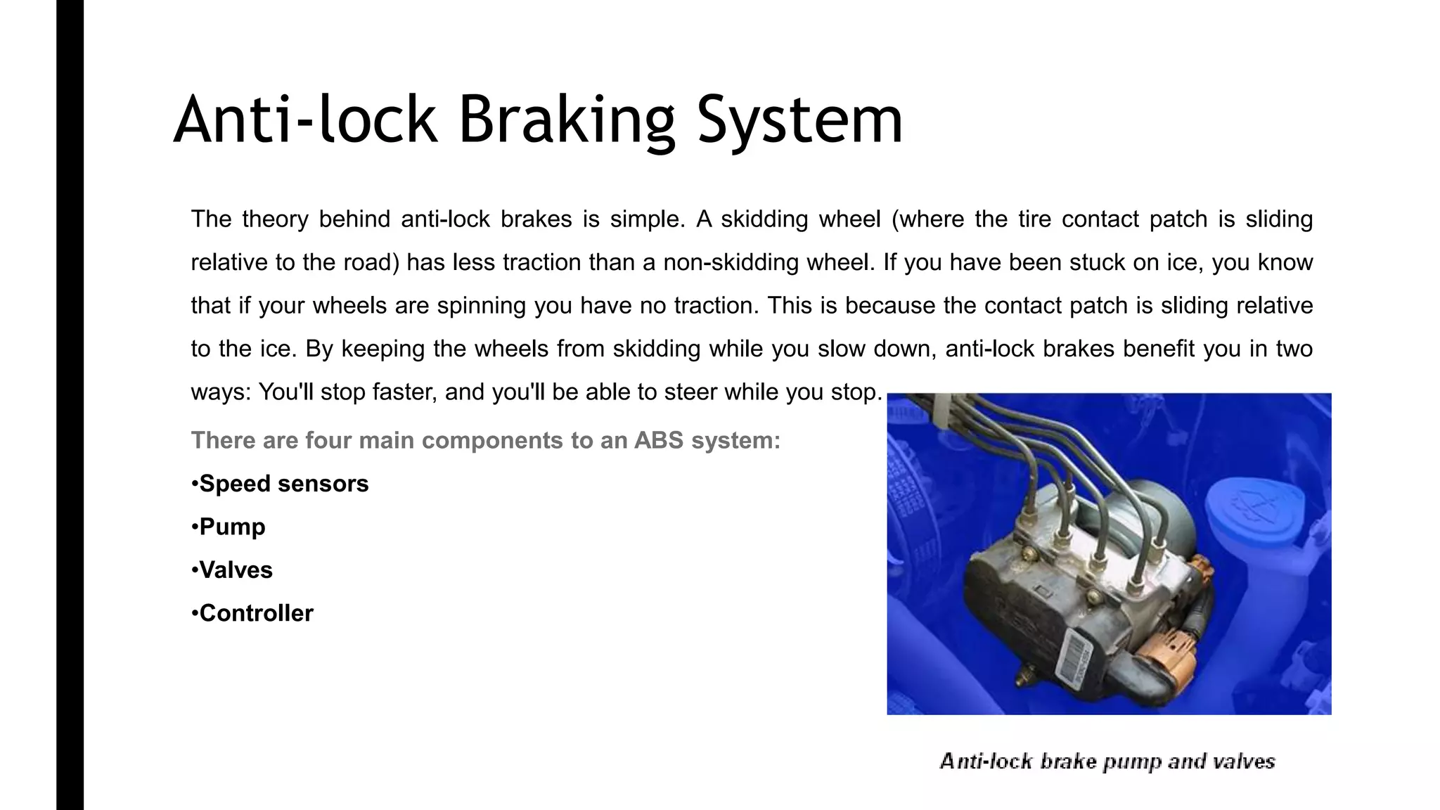 Anti-lock Braking System 1
The theory behind anti-lock brakes is simple. A skidding wheel (where the tire contact patch is sliding
relative to the road) has less traction than a non-skidding wheel. If you have been stuck on ice, you know
that if your wheels are spinning you have no traction. This is because the contact patch is sliding relative
to the ice. By keeping the wheels from skidding while you slow down, anti-lock brakes benefit you in two
ways: You'll stop faster, and you'll be able to steer while you stop.
There are four main components to an ABS system:
•Speed sensors
•Pump
•Valves
•Controller
 