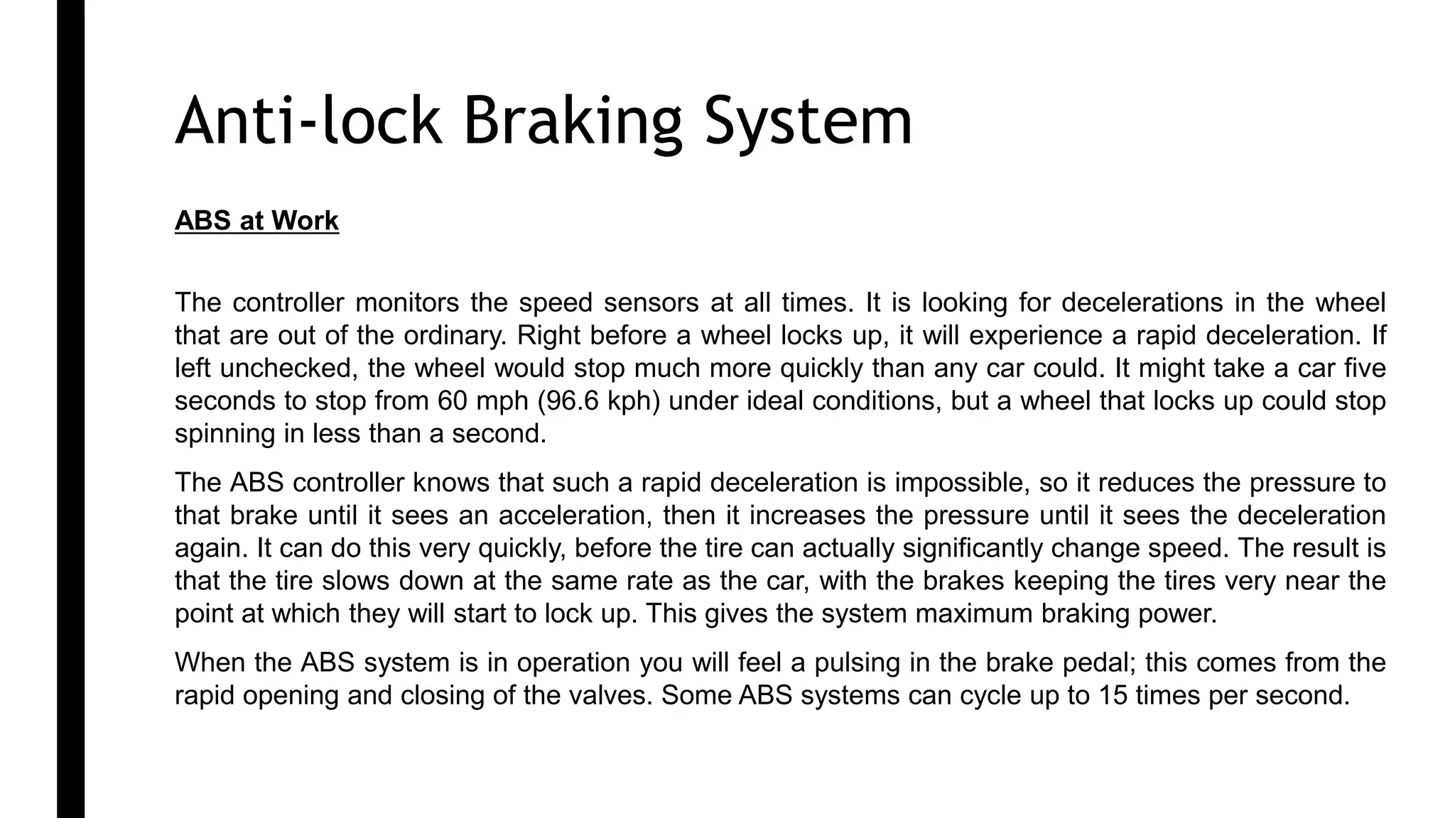 ABS 3
ABS at Work
The controller monitors the speed sensors at all times. It is looking for decelerations in the wheel
that are out of the ordinary. Right before a wheel locks up, it will experience a rapid deceleration. If
left unchecked, the wheel would stop much more quickly than any car could. It might take a car five
seconds to stop from 60 mph (96.6 kph) under ideal conditions, but a wheel that locks up could stop
spinning in less than a second.
The ABS controller knows that such a rapid deceleration is impossible, so it reduces the pressure to
that brake until it sees an acceleration, then it increases the pressure until it sees the deceleration
again. It can do this very quickly, before the tire can actually significantly change speed. The result is
that the tire slows down at the same rate as the car, with the brakes keeping the tires very near the
point at which they will start to lock up. This gives the system maximum braking power.
When the ABS system is in operation you will feel a pulsing in the brake pedal; this comes from the
rapid opening and closing of the valves. Some ABS systems can cycle up to 15 times per second.
Anti-lock Braking System 1
 