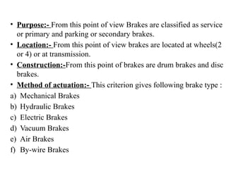 • Purpose:- From this point of view Brakes are classified as service
or primary and parking or secondary brakes.
• Location:- From this point of view brakes are located at wheels(2
or 4) or at transmission.
• Construction:-From this point of brakes are drum brakes and disc
brakes.
• Method of actuation:- This criterion gives following brake type :
a) Mechanical Brakes
b) Hydraulic Brakes
c) Electric Brakes
d) Vacuum Brakes
e) Air Brakes
f) By-wire Brakes
 
