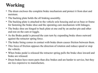 Working
• The drum encloses the complete brake mechanism and protect it from dust and
moisture.
• The backing plate holds the all braking assembly.
• The backing plate is attached to the vehicle axle housing and act as base or frame
for fastening the brake shoe and the operating cam mechanism with linkages.
• The brake shoe are hinged to back plate at one end by an anchor pin and other
end rest on the cam or toggle.
• As the Brake pedal is pressed the cam turn by expanding brake shoes outward
against the retractor spring force.
• The brake lining comes in contact with brake drum causes friction between them.
• This force of friction opposes the direction of rotation and reduce speed or stop
the vehicle.
• When brake pedal is released the retractor spring pulls the brake shoe inward and
brake are released.
• Drum brakes have more parts than disc brakes and are harder to service, but they
are less expensive to manufacture.
 