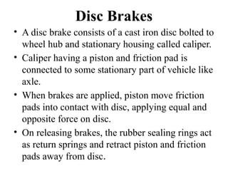 Disc Brakes
• A disc brake consists of a cast iron disc bolted to
wheel hub and stationary housing called caliper.
• Caliper having a piston and friction pad is
connected to some stationary part of vehicle like
axle.
• When brakes are applied, piston move friction
pads into contact with disc, applying equal and
opposite force on disc.
• On releasing brakes, the rubber sealing rings act
as return springs and retract piston and friction
pads away from disc.
 