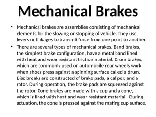 Mechanical Brakes
• Mechanical brakes are assemblies consisting of mechanical
elements for the slowing or stopping of vehicle. They use
levers or linkages to transmit force from one point to another.
• There are several types of mechanical brakes. Band brakes,
the simplest brake configuration, have a metal band lined
with heat and wear resistant friction material. Drum brakes,
which are commonly used on automobile rear wheels work
when shoes press against a spinning surface called a drum.
Disc breaks are constructed of brake pads, a caliper, and a
rotor. During operation, the brake pads are squeezed against
the rotor. Cone brakes are made with a cup and a cone,
which is lined with heat and wear resistant material. During
actuation, the cone is pressed against the mating cup surface.
 