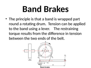Band Brakes
• The principle is that a band is wrapped part
round a rotating drum. Tension can be applied
to the band using a lever. The restraining
torque results from the difference in tension
between the two ends of the belt.
 