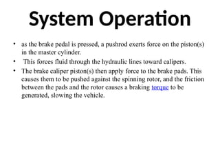System Operation
• as the brake pedal is pressed, a pushrod exerts force on the piston(s)
in the master cylinder.
• This forces fluid through the hydraulic lines toward calipers.
• The brake caliper piston(s) then apply force to the brake pads. This
causes them to be pushed against the spinning rotor, and the friction
between the pads and the rotor causes a braking torque to be
generated, slowing the vehicle.
 