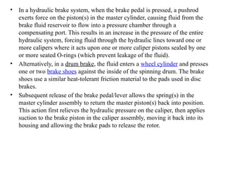 • In a hydraulic brake system, when the brake pedal is pressed, a pushrod
exerts force on the piston(s) in the master cylinder, causing fluid from the
brake fluid reservoir to flow into a pressure chamber through a
compensating port. This results in an increase in the pressure of the entire
hydraulic system, forcing fluid through the hydraulic lines toward one or
more calipers where it acts upon one or more caliper pistons sealed by one
or more seated O-rings (which prevent leakage of the fluid).
• Alternatively, in a drum brake, the fluid enters a wheel cylinder and presses
one or two brake shoes against the inside of the spinning drum. The brake
shoes use a similar heat-tolerant friction material to the pads used in disc
brakes.
• Subsequent release of the brake pedal/lever allows the spring(s) in the
master cylinder assembly to return the master piston(s) back into position.
This action first relieves the hydraulic pressure on the caliper, then applies
suction to the brake piston in the caliper assembly, moving it back into its
housing and allowing the brake pads to release the rotor.
 