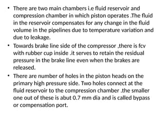• There are two main chambers i.e fluid reservoir and
compression chamber in which piston operates .The fluid
in the reservoir compensates for any change in the fluid
volume in the pipelines due to temperature variation and
due to leakage.
• Towards brake line side of the compressor ,there is fcv
with rubber cup inside .it serves to retain the residual
pressure in the brake line even when the brakes are
released.
• There are number of holes in the piston heads on the
primary high pressure side. Two holes connect at the
fluid reservoir to the compression chamber .the smaller
one out of these is abut 0.7 mm dia and is called bypass
or compensation port.
 