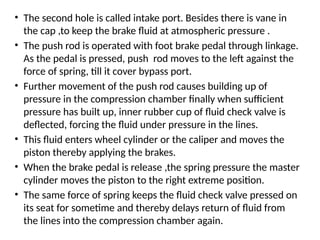 • The second hole is called intake port. Besides there is vane in
the cap ,to keep the brake fluid at atmospheric pressure .
• The push rod is operated with foot brake pedal through linkage.
As the pedal is pressed, push rod moves to the left against the
force of spring, till it cover bypass port.
• Further movement of the push rod causes building up of
pressure in the compression chamber finally when sufficient
pressure has built up, inner rubber cup of fluid check valve is
deflected, forcing the fluid under pressure in the lines.
• This fluid enters wheel cylinder or the caliper and moves the
piston thereby applying the brakes.
• When the brake pedal is release ,the spring pressure the master
cylinder moves the piston to the right extreme position.
• The same force of spring keeps the fluid check valve pressed on
its seat for sometime and thereby delays return of fluid from
the lines into the compression chamber again.
 