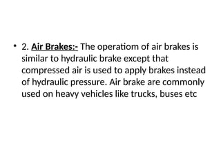 • 2. Air Brakes:- The operatiom of air brakes is
similar to hydraulic brake except that
compressed air is used to apply brakes instead
of hydraulic pressure. Air brake are commonly
used on heavy vehicles like trucks, buses etc
 