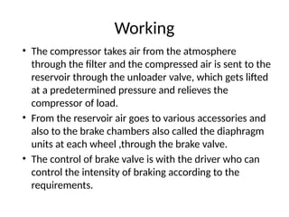 Working
• The compressor takes air from the atmosphere
through the filter and the compressed air is sent to the
reservoir through the unloader valve, which gets lifted
at a predetermined pressure and relieves the
compressor of load.
• From the reservoir air goes to various accessories and
also to the brake chambers also called the diaphragm
units at each wheel ,through the brake valve.
• The control of brake valve is with the driver who can
control the intensity of braking according to the
requirements.
 