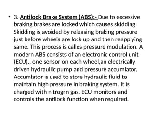• 3. Antilock Brake System (ABS):- Due to excessive
braking brakes are locked which causes skidding.
Skidding is avoided by releasing braking pressure
just before wheels are lock up and then reapplying
same. This process is calles pressure modulation. A
modern ABS consists of an electronic control unit
(ECU)., one sensor on each wheel,an electrically
driven hydraullic pump and pressure accumlator.
Accumlator is used to store hydraulic fluid to
maintain high pressure in braking system. It is
charged with nitrogrn gas. ECU monitors and
controls the antilock function when required.
 