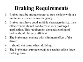 Braking Requirements
1. Brakes must be strong enough to stop vehicle with in a
minimum distance in an emergency.
2. Brakes must have good antifade characterstics i.e. their
effectiveness should not decrease with prolonged
application. This requirement demands cooling of
brakes should be very efficient.
3. The brake must operate with minimum effort of the
driver.
4. It should not cause wheel skidding.
5. The brake must strong enough to sustain sudden large
braking force.
 
