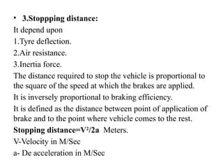 • 3.Stoppping distance:
It depend upon
1.Tyre deflection.
2.Air resistance.
3.Inertia force.
The distance required to stop the vehicle is proportional to
the square of the speed at which the brakes are applied.
It is inversely proportional to braking efficiency.
It is defined as the distance between point of application of
brake and to the point where vehicle comes to the rest.
Stopping distance=V2
/2a Meters.
V-Velocity in M/Sec
a- De acceleration in M/Sec
 