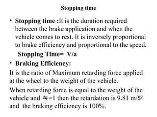 Stopping time
• Stopping time :It is the duration required
between the brake application and when the
vehicle comes to rest. It is inversely proportional
to brake efficiency and proportional to the speed.
Stopping Time= V/a
• Braking Efficiency:
It is the ratio of Maximum retarding force applied
at the wheel to the weight of the vehicle.
When retarding force is equal to the weight of the
vehicle and =1 then the retardation is 9.81 m/S2
and the braking efficiency is 100%.
 
