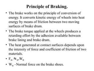 Principle of Braking.
• The brake works on the principle of conversion of
energy. It converts kinetic energy of wheels into heat
energy by means of friction between two moving
surfaces of brake drum.
• The brake torque applied at the wheels produces a
retarding effort by the adhesion available between
brake lining and brake drum.
• The heat generated at contact surfaces depends upon
the intensity of force and coefficient of friction of two
materials.
• FB=B*WB
• WB –Normal force on the brake shoes.
 