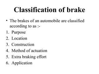Classification of brake
• The brakes of an automobile are classified
according to as :-
1. Purpose
2. Location
3. Construction
4. Method of actuation
5. Extra braking effort
6. Application
 