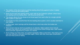  The rotation of the drum tends to pull the leading shoe firmly against it when it makes
contact, improving the braking effect.
 Some drums have twin leading shoes, each with its own hydraulic cylinder; others have
one leading and one trailing shoe - with the pivot at the front.
 This design allows the two shoes to be forced apart from each other by a single cylinder
with a piston in each end.
 It is simpler but less powerful than the two-leading-shoe system, and is usually restricted to
rear brakes.
 In either type, return springs pull the shoes back a short way when the brakes are
released.
 Shoe travel is kept as short as possible by an adjuster. Older systems have manual
adjusters that need to be turned from time to time as the friction linings wear. Later brakes
have automatic adjustment by means of a ratchet.
 Drum brakes may fade if they are applied repeatedly within a short time - they heat up and
lose their efficiency until they cool down again. Discs, with their more open construction,
are much less prone to fading.
 