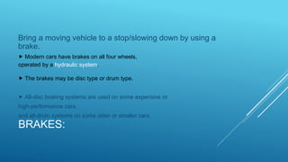 BRAKES:
Bring a moving vehicle to a stop/slowing down by using a
brake.
 Modern cars have brakes on all four wheels,
operated by a hydraulic system.
 The brakes may be disc type or drum type.
 All-disc braking systems are used on some expensive or
high-performance cars,
and all-drum systems on some older or smaller cars.
 