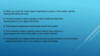  When you push the brake pedal it depresses a piston in the master cylinder,
forcing fluid along the pipe.
 The fluid travels to slave cylinders at each wheel and fills them,
forcing pistons out to apply the brakes.
 Fluid pressure distributes itself evenly around the system.
 The combined surface 'pushing' area of all the slave pistons is
much greater than that of the piston in the master cylinder.
 Consequently, the master piston has to travel several inches to move the slave
pistons the fraction of an inch it takes to apply the brakes.
 