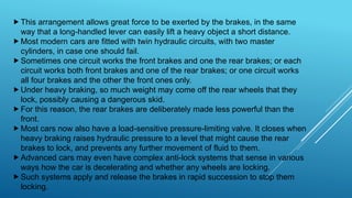 This arrangement allows great force to be exerted by the brakes, in the same
way that a long-handled lever can easily lift a heavy object a short distance.
Most modern cars are fitted with twin hydraulic circuits, with two master
cylinders, in case one should fail.
Sometimes one circuit works the front brakes and one the rear brakes; or each
circuit works both front brakes and one of the rear brakes; or one circuit works
all four brakes and the other the front ones only.
Under heavy braking, so much weight may come off the rear wheels that they
lock, possibly causing a dangerous skid.
For this reason, the rear brakes are deliberately made less powerful than the
front.
Most cars now also have a load-sensitive pressure-limiting valve. It closes when
heavy braking raises hydraulic pressure to a level that might cause the rear
brakes to lock, and prevents any further movement of fluid to them.
Advanced cars may even have complex anti-lock systems that sense in various
ways how the car is decelerating and whether any wheels are locking.
Such systems apply and release the brakes in rapid succession to stop them
locking.
 