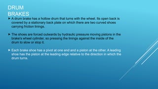 DRUM
BRAKES
 A drum brake has a hollow drum that turns with the wheel. Its open back is
covered by a stationary back plate on which there are two curved shoes
carrying friction linings.
 The shoes are forced outwards by hydraulic pressure moving pistons in the
brake's wheel cylinder, so pressing the linings against the inside of the
drum to slow or stop it.
 Each brake shoe has a pivot at one end and a piston at the other. A leading
shoe has the piston at the leading edge relative to the direction in which the
drum turns.
 