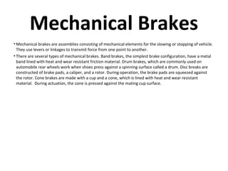 Mechanical Brakes
• Mechanical brakes are assemblies consisting of mechanical elements for the slowing or stopping of vehicle.
They use levers or linkages to transmit force from one point to another.
• There are several types of mechanical brakes. Band brakes, the simplest brake configuration, have a metal
band lined with heat and wear resistant friction material. Drum brakes, which are commonly used on
automobile rear wheels work when shoes press against a spinning surface called a drum. Disc breaks are
constructed of brake pads, a caliper, and a rotor. During operation, the brake pads are squeezed against
the rotor. Cone brakes are made with a cup and a cone, which is lined with heat and wear resistant
material. During actuation, the cone is pressed against the mating cup surface.

 