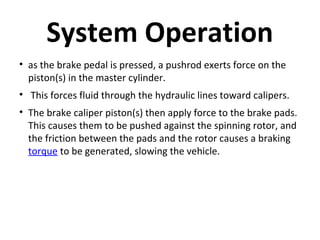 System Operation
• as the brake pedal is pressed, a pushrod exerts force on the
piston(s) in the master cylinder.
• This forces fluid through the hydraulic lines toward calipers.
• The brake caliper piston(s) then apply force to the brake pads.
This causes them to be pushed against the spinning rotor, and
the friction between the pads and the rotor causes a braking
torque to be generated, slowing the vehicle.

 